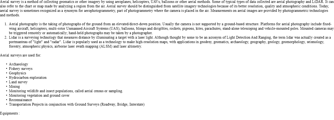 Aerial survey is a method of collecting geomatics or other imagery by using aeroplanes, helicopters, UAVs, balloons or other aerial methods. Some of typical types of data collected are aerial photography and LiDAR. It can also refer to the chart or map made by analyzing a region from the air. Aerial survey should be distinguished from satellite imagery technologies because of its better resolution, quality and atmospheric conditions. Today, aerial survey is sometimes recognized as a synonym for aerophotogrammetry, part of photogrammetry where the camera is placed in the air. Measurements on aerial images are provided by photogrammetric technologies and methods. Aerial photography is the taking of photographs of the ground from an elevated/direct-down position. Usually the camera is not supported by a ground-based structure. Platforms for aerial photography include fixed-wing aircraft, helicopters, multi-rotor Unmanned Aircraft Systems (UAS), balloons, blimps and dirigibles, rockets, pigeons, kites, parachutes, stand-alone telescoping and vehicle-mounted poles. Mounted cameras may be triggered remotely or automatically; hand-held photographs may be taken by a photographer. Lidar is a surveying technology that measures distance by illuminating a target with a laser light. Although thought by some to be an acronym of Light Detection And Ranging, the term lidar was actually created as a portmanteau of "light" and "radar". Lidar is popularly used as a technology to make high-resolution maps, with applications in geodesy, geomatics, archaeology, geography, geology, geomorphology, seismology, forestry, atmospheric physics, airborne laser swath mapping (ALSM) and laser altimetry. Aerial surveys are used for: Archaeology Fishery surveys Geophysics Hydrocarbon exploration Land survey Mining Monitoring wildlife and insect populations, called aerial census or sampling. Monitoring vegetation and ground cover Reconnaissance Transportation Projects in conjunction with Ground Surveys (Roadway, Bridge, Interstate) Equipments :