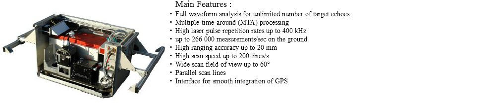 ﷯Main Features : Full waveform analysis for unlimited number of target echoes Multiple-time-around (MTA) processing High laser pulse repetition rates up to 400 kHz up to 266 000 measurements/sec on the ground High ranging accuracy up to 20 mm High scan speed up to 200 lines/s Wide scan field of view up to 60° Parallel scan lines Interface for smooth integration of GPS