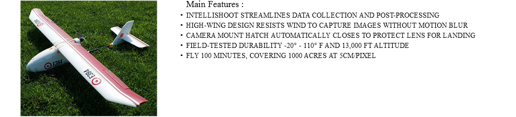 ﷯Main Features : INTELLISHOOT STREAMLINES DATA COLLECTION AND POST-PROCESSING HIGH-WING DESIGN RESISTS WIND TO CAPTURE IMAGES WITHOUT MOTION BLUR CAMERA MOUNT HATCH AUTOMATICALLY CLOSES TO PROTECT LENS FOR LANDING FIELD-TESTED DURABILITY -20° - 110° F AND 13,000 FT ALTITUDE FLY 100 MINUTES, COVERING 1000 ACRES AT 5CM/PIXEL