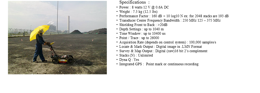 ﷯Specifications : Power : 8 watts 12 V @ 0.6A DC Weight : 7.3 kg (12.5 lbs) Performance Factor : 160 dB + 10 log10 N ex: for 2048 stacks are 193 dB Transducer Center Frequency Bandwidth : 250 MHz 125 – 375 MHz Shielding Front to Back : >20dB Depth Settings : up to 1040 m Time Window : up to 10400 ns Point / Trace : up to 26000 Acquisition Rate (depends on control system) : 100,000 samples/s Locate & Mark Output : Digital image in .LMN Format Survey & Map Output : Digital (raw)16 bit 2’s complement Stacks (N) : Unlimited Dyna Q : Yes Integrated GPS : Point mark or continuous recording 