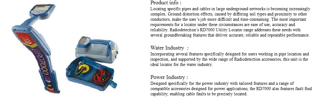 Product info ﷯: Locating specific pipes and cables in large underground networks is becoming increasingly complex. Ground distortion effects, caused by differing soil types and proximity to other conductors, make the user’s job more difficult and time-consuming. The most important requirements for a locator under these circumstances are ease of use, accuracy and reliability. Radiodetection’s RD7000 Utility Locator range addresses these needs with several groundbreaking features that deliver accurate, reliable and repeatable performance. Water Industry : Incorporating several features specifically designed for users working in pipe location and inspection, and supported by the wide range of Radiodetection accessories, this unit is the ideal locator for the water industry. Power Industry : Designed specifically for the power industry with tailored features and a range of compatible accessories designed for power applications, the RD7000 also features fault find capability, enabling cable faults to be precisely located. 